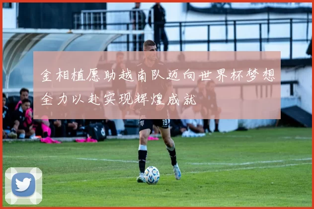 金相植愿助越南队迈向世界杯梦想全力以赴实现辉煌成就
