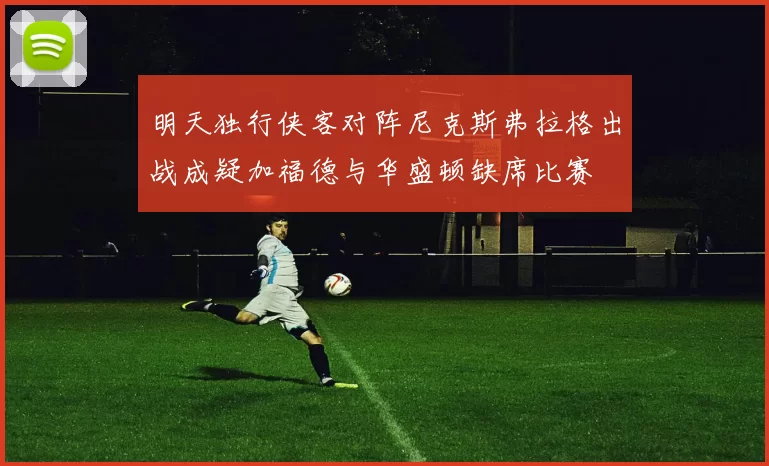明天独行侠客对阵尼克斯弗拉格出战成疑加福德与华盛顿缺席比赛
