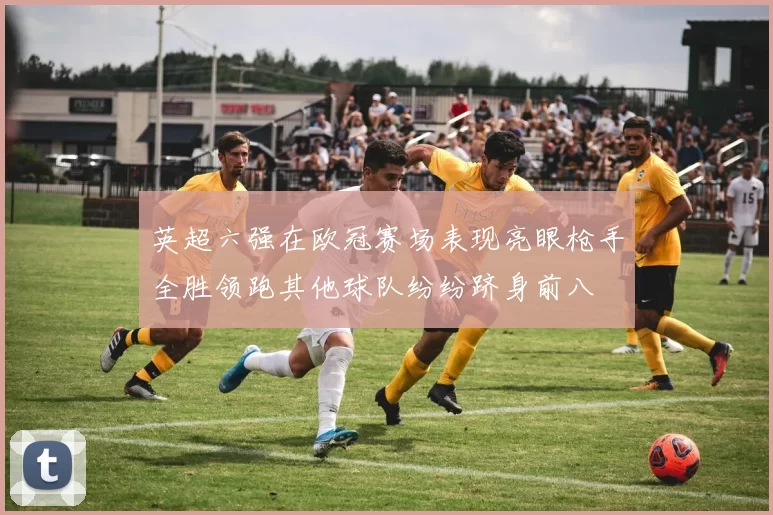 英超六强在欧冠赛场表现亮眼枪手全胜领跑其他球队纷纷跻身前八