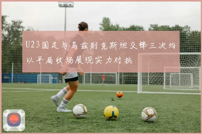 U23国足与乌兹别克斯坦交锋三次均以平局收场展现实力对抗