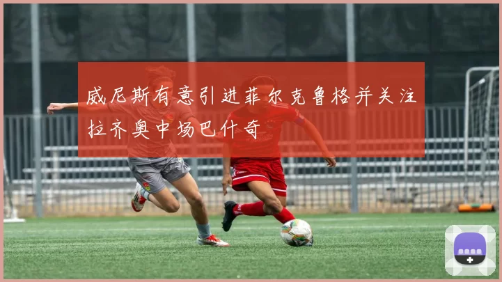 威尼斯有意引进菲尔克鲁格并关注拉齐奥中场巴什奇