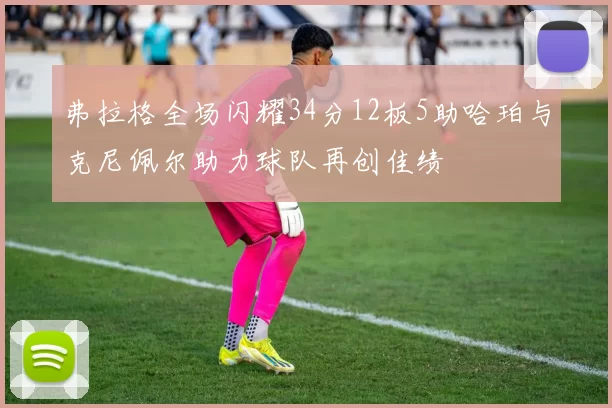 弗拉格全场闪耀34分12板5助哈珀与克尼佩尔助力球队再创佳绩