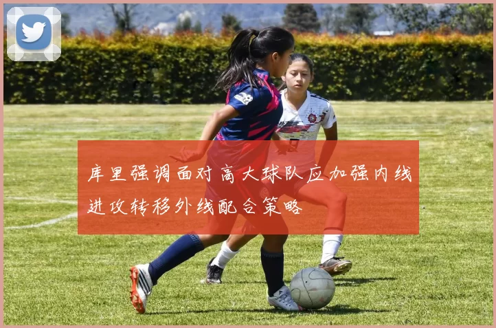 库里强调面对高大球队应加强内线进攻转移外线配合策略