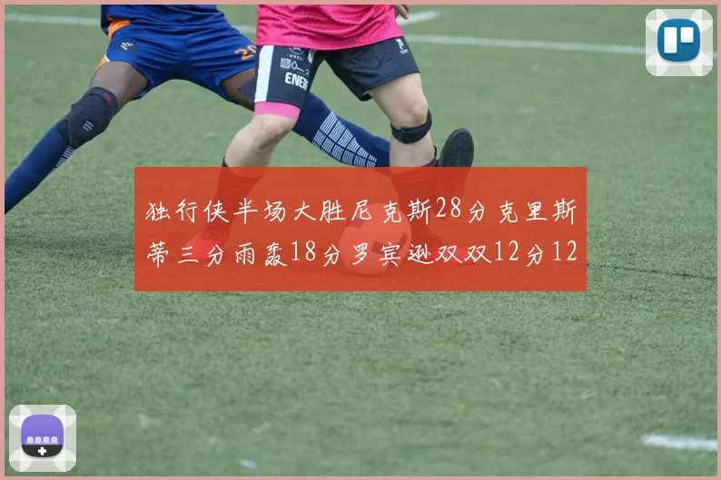 独行侠半场大胜尼克斯28分克里斯蒂三分雨轰18分罗宾逊双双12分12篮板表现出色